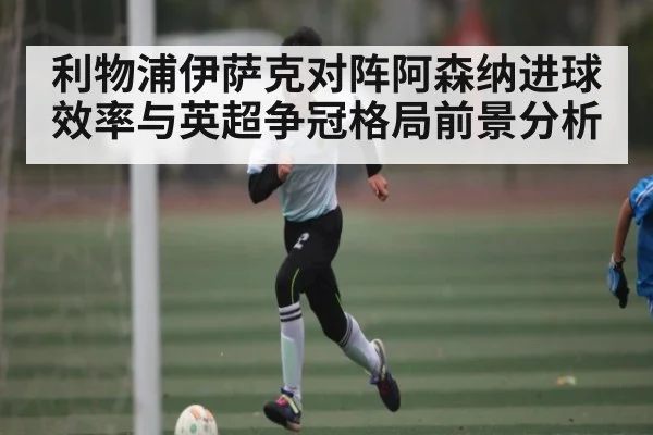 利物浦伊萨克对阵阿森纳进球效率与英超争冠格局前景分析