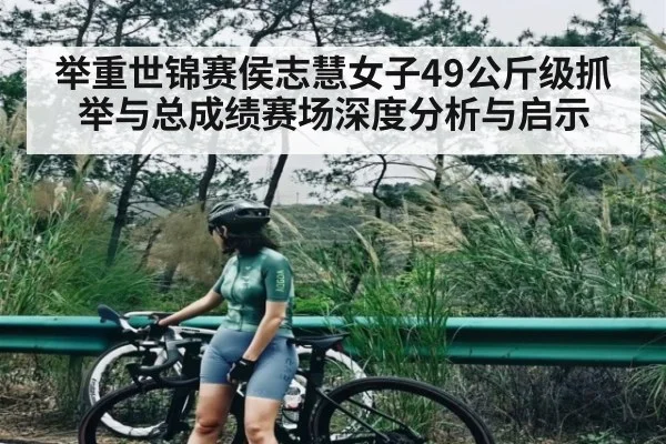 举重世锦赛侯志慧女子49公斤级抓举与总成绩赛场深度分析与启示