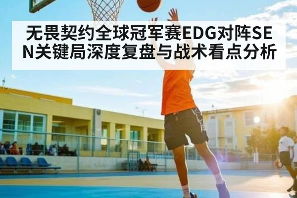 无畏契约全球冠军赛EDG对阵SEN关键局深度复盘与战术看点分析